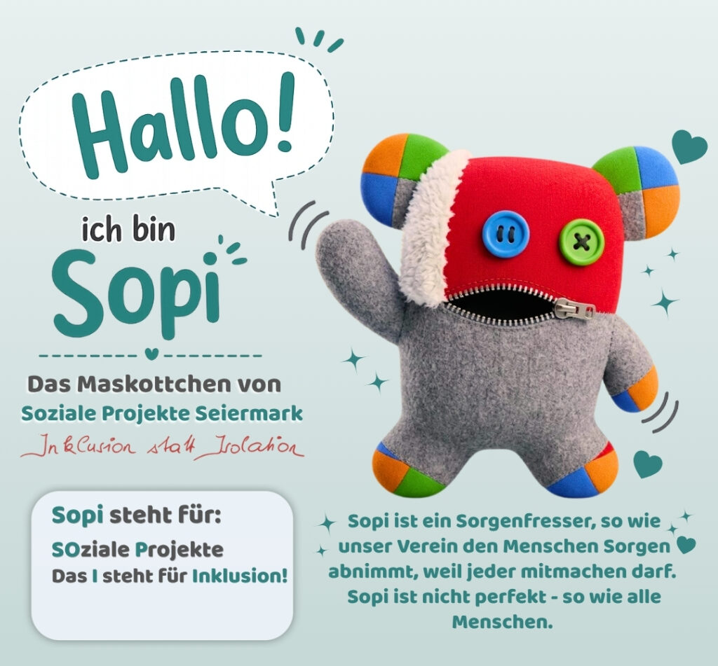 Hallo, ich bin Sopi! Das Maskottchen von Sozialen Projekten Seiermark. Sopi steht für Soziale Projekte, I steht für Inklusion. Sopi ist ein Sorgenfresser, so wie unser Verein den Menschen Sorgen abnimmt, weil jeder mitmachen darf. Sopi ist nicht perfekt – so wie alle Menschen.
